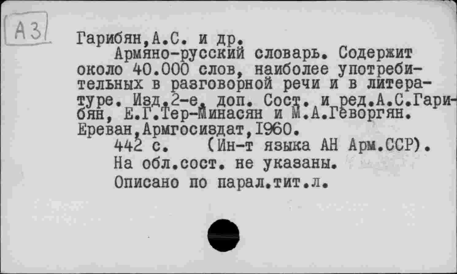 ﻿Гарибян,А.С. и др.
Армяно-русский словарь. Содержит около 40.000 слов, наиболее употребительных в разговорной речи и в литературе. Изд.2-е. доп. Сост. и ред.А.С.Гари бян, Е.Г.Тер-минасян и м.А.Геворгян. Ереван,Армгосиздат,I960.
44È с. (Ин-т языка АН Арм.ССР).
На обл.сост. не указаны.
Описано по парал.тит.л.